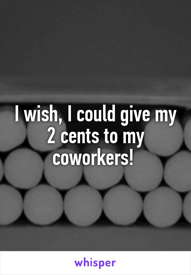 I wish, I could give my 2 cents to my coworkers! 