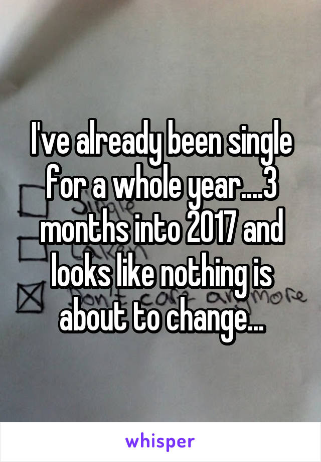 I've already been single for a whole year....3 months into 2017 and looks like nothing is about to change...