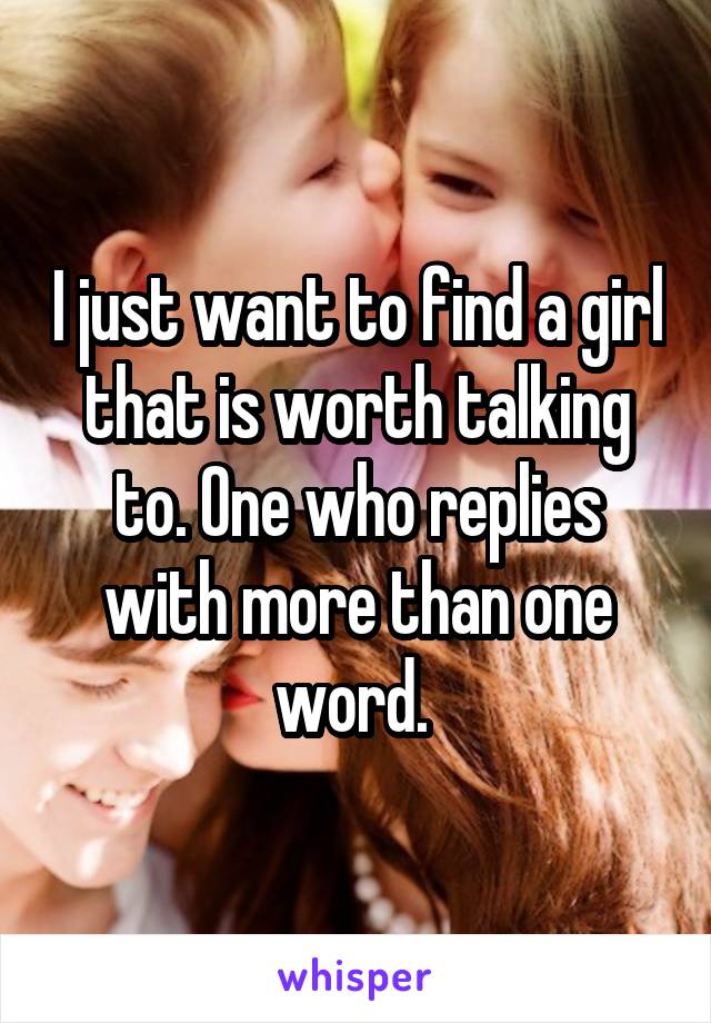 I just want to find a girl that is worth talking to. One who replies with more than one word. 