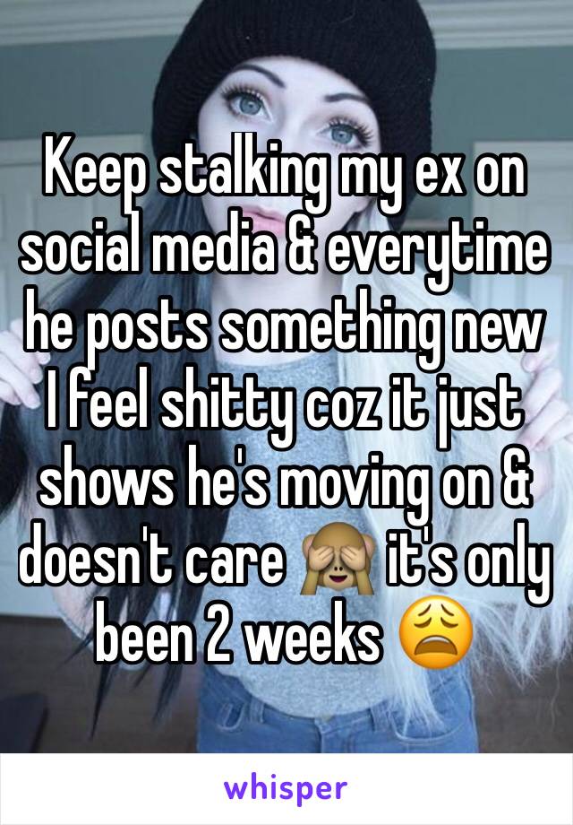 Keep stalking my ex on social media & everytime he posts something new I feel shitty coz it just shows he's moving on & doesn't care 🙈 it's only been 2 weeks 😩