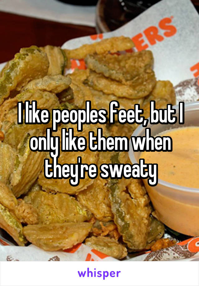 I like peoples feet, but I only like them when they're sweaty