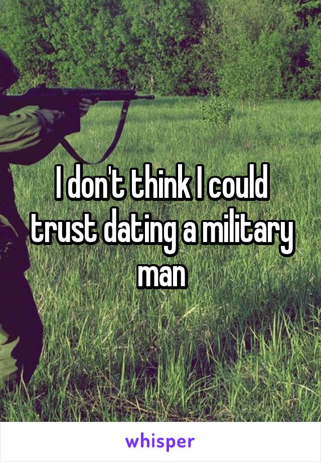 I don't think I could trust dating a military man