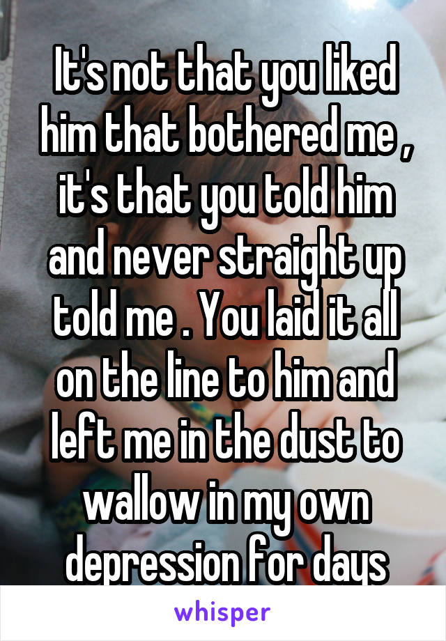 It's not that you liked him that bothered me , it's that you told him and never straight up told me . You laid it all on the line to him and left me in the dust to wallow in my own depression for days