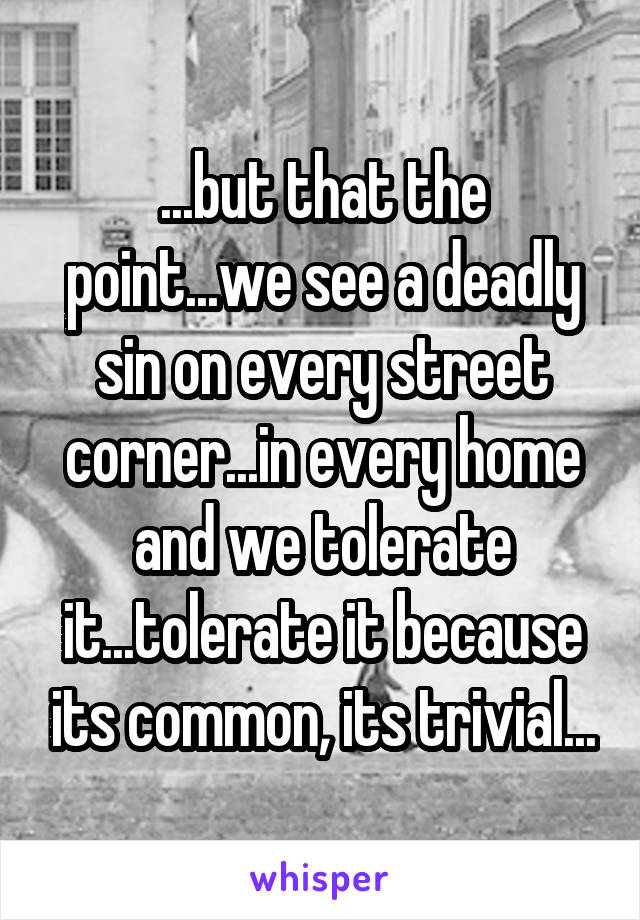 ...but that the point...we see a deadly sin on every street corner...in every home and we tolerate it...tolerate it because its common, its trivial...