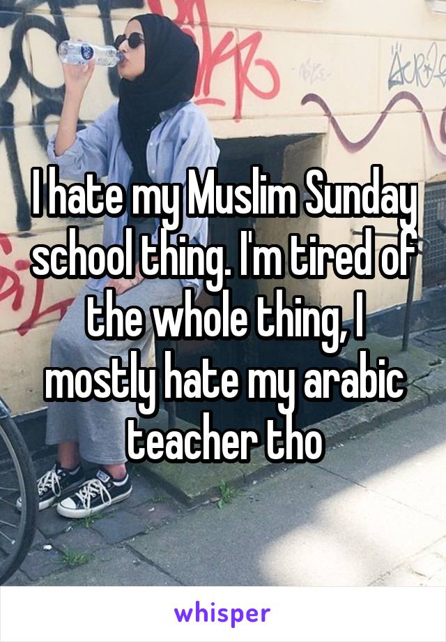 I hate my Muslim Sunday school thing. I'm tired of the whole thing, I mostly hate my arabic teacher tho