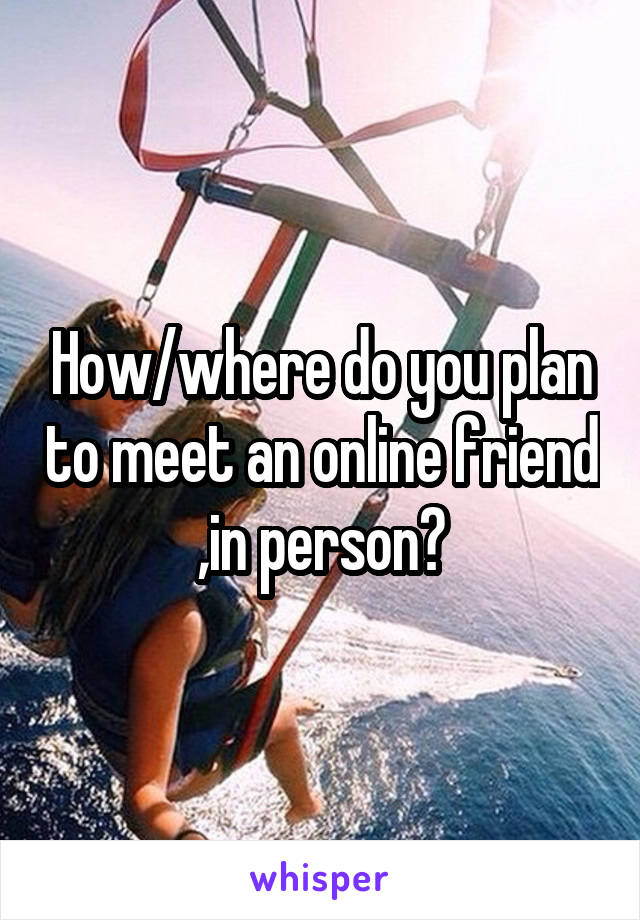 How/where do you plan to meet an online friend ,in person?