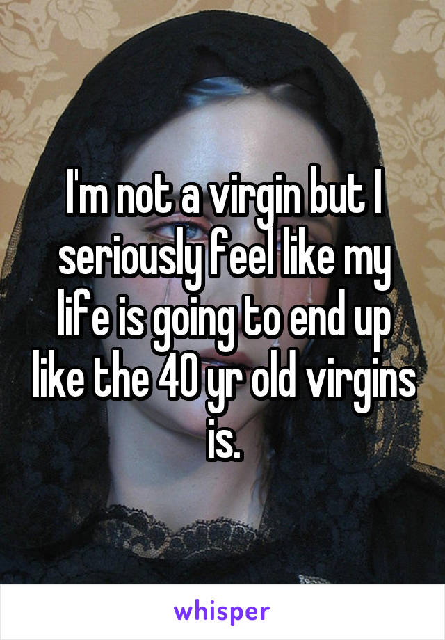 I'm not a virgin but I seriously feel like my life is going to end up like the 40 yr old virgins is.