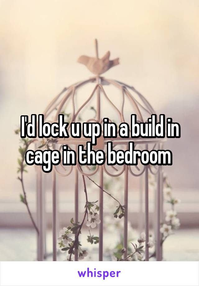 I'd lock u up in a build in cage in the bedroom 