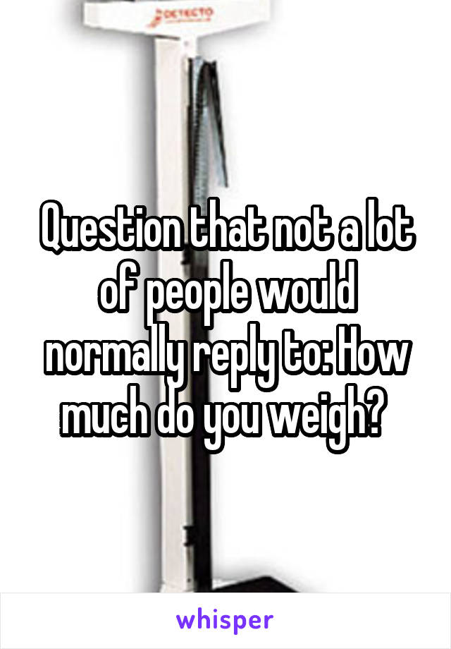 Question that not a lot of people would normally reply to: How much do you weigh? 