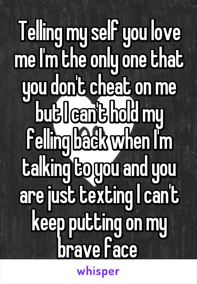 Telling my self you love me I'm the only one that you don't cheat on me but I can't hold my felling back when I'm talking to you and you are just texting I can't keep putting on my brave face 