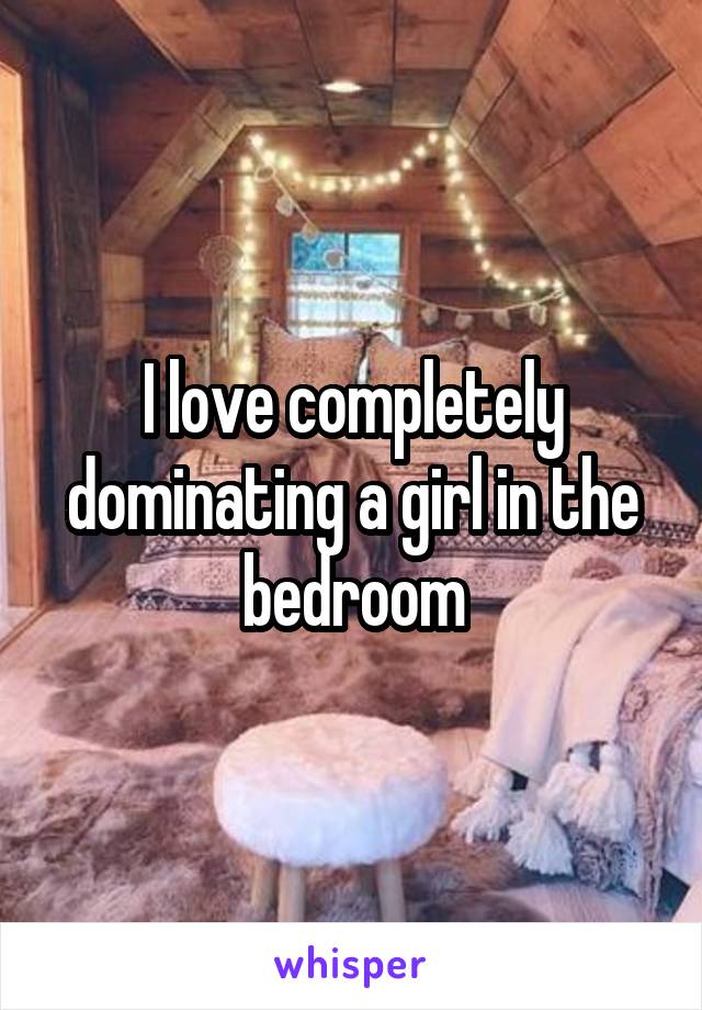 I love completely dominating a girl in the bedroom