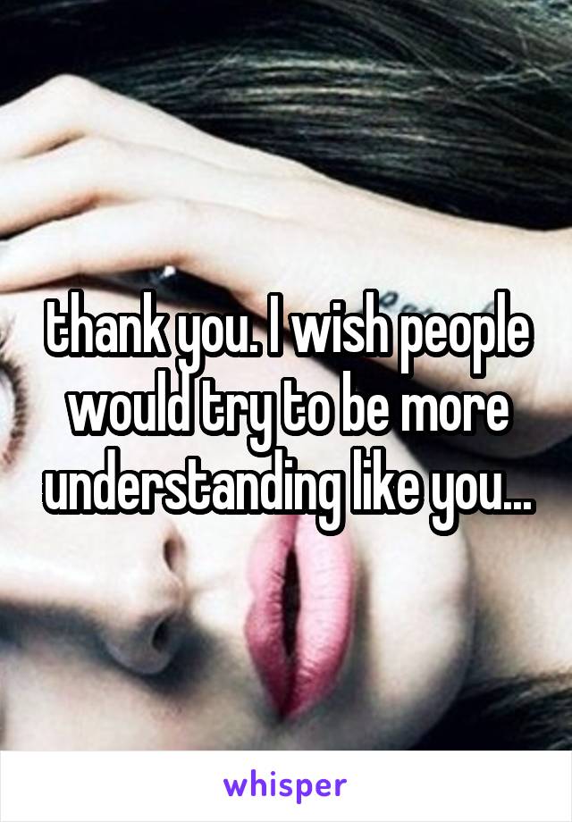 thank you. I wish people would try to be more understanding like you...