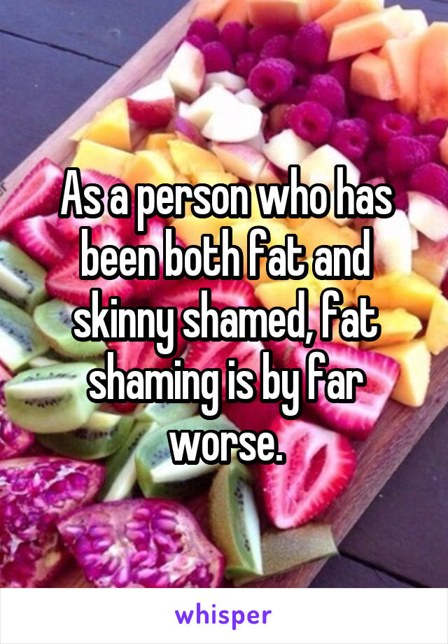 As a person who has been both fat and skinny shamed, fat shaming is by far worse.