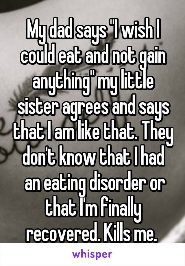 My dad says "I wish I could eat and not gain anything" my little sister agrees and says that I am like that. They don't know that I had
 an eating disorder or that I'm finally recovered. Kills me. 