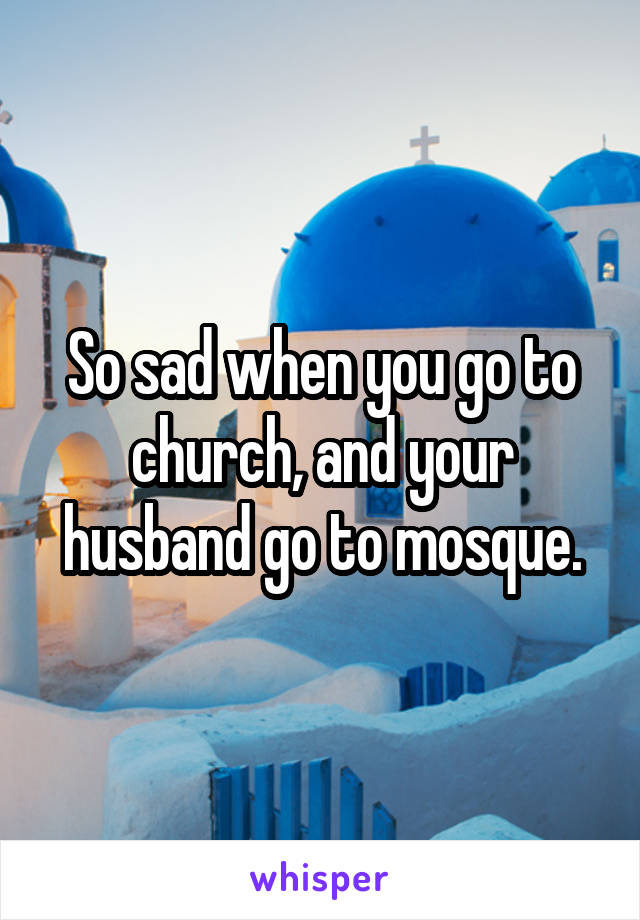 So sad when you go to church, and your husband go to mosque.