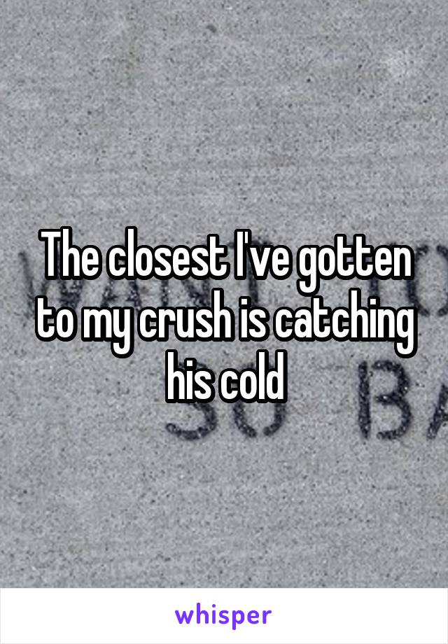 The closest I've gotten to my crush is catching his cold