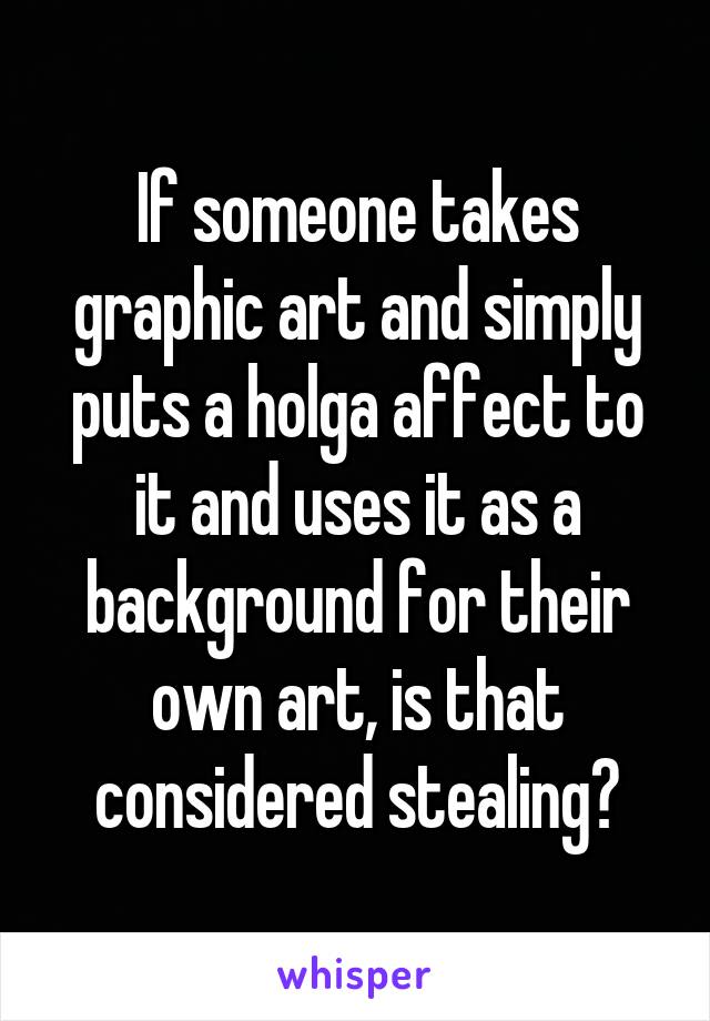 If someone takes graphic art and simply puts a holga affect to it and uses it as a background for their own art, is that considered stealing?