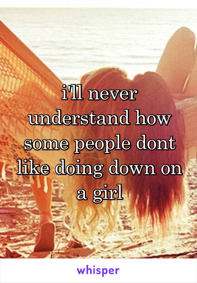 i'll never understand how some people dont like doing down on a girl