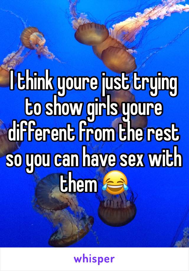 I think youre just trying to show girls youre different from the rest so you can have sex with them 😂