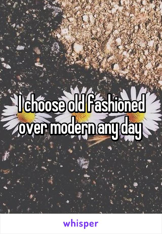 I choose old fashioned over modern any day 