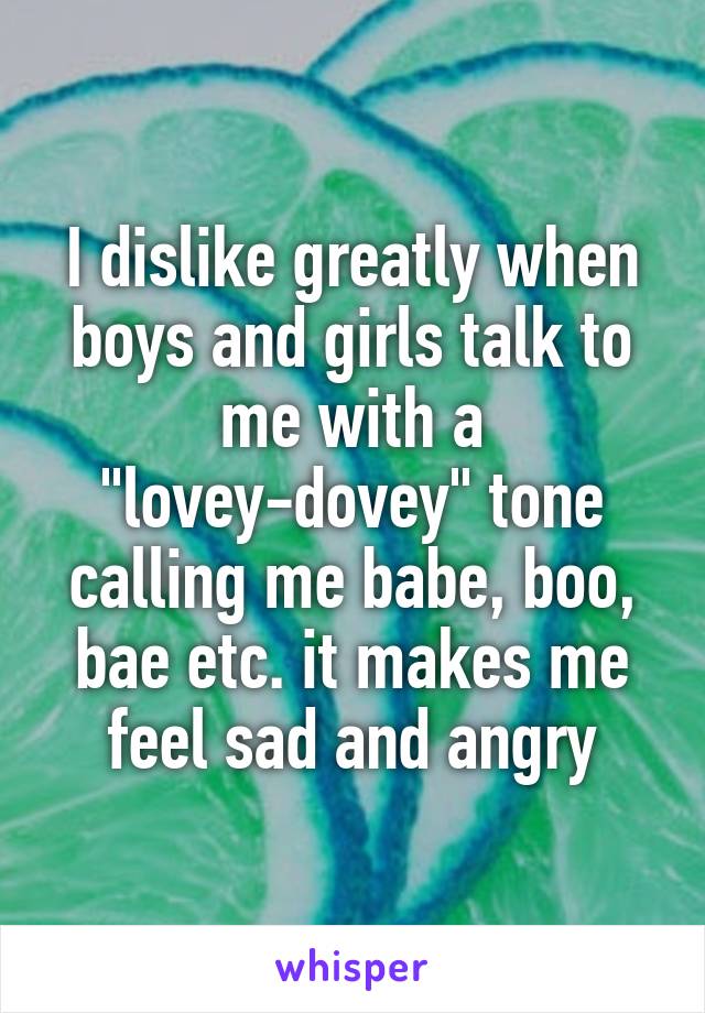 I dislike greatly when boys and girls talk to me with a "lovey-dovey" tone calling me babe, boo, bae etc. it makes me feel sad and angry