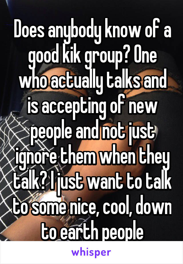 Does anybody know of a good kik group? One who actually talks and is accepting of new people and not just ignore them when they talk? I just want to talk to some nice, cool, down to earth people