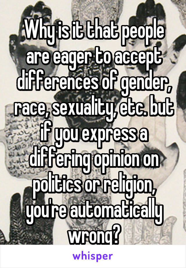 Why is it that people are eager to accept differences of gender, race, sexuality, etc. but if you express a differing opinion on politics or religion, you're automatically wrong?