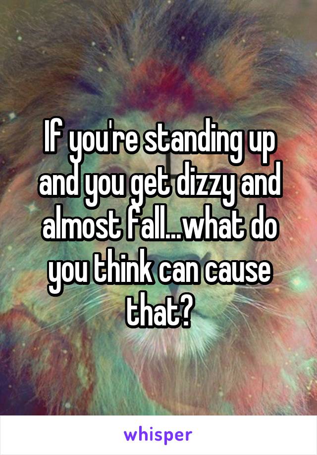 If you're standing up and you get dizzy and almost fall...what do you think can cause that?