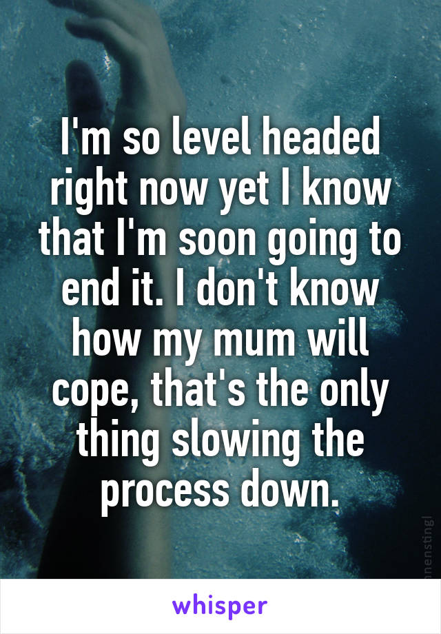 I'm so level headed right now yet I know that I'm soon going to end it. I don't know how my mum will cope, that's the only thing slowing the process down.