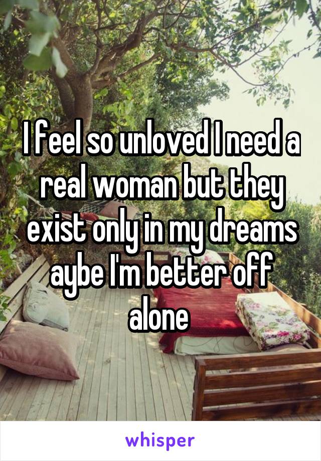 I feel so unloved I need a real woman but they exist only in my dreams aybe I'm better off alone 