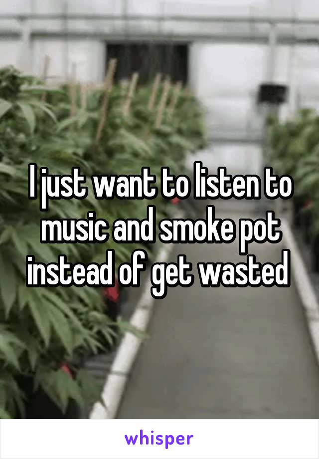 I just want to listen to music and smoke pot instead of get wasted 