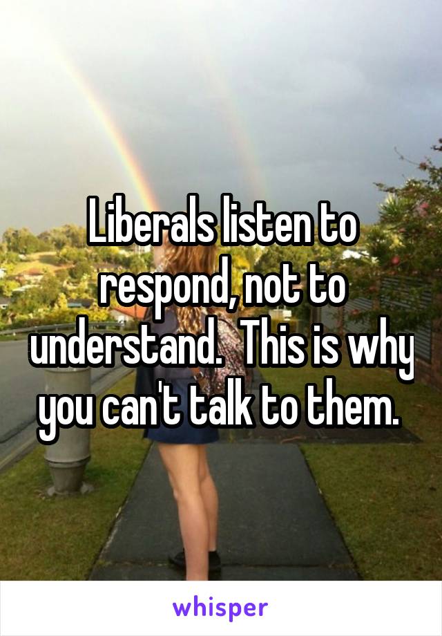 Liberals listen to respond, not to understand.  This is why you can't talk to them. 