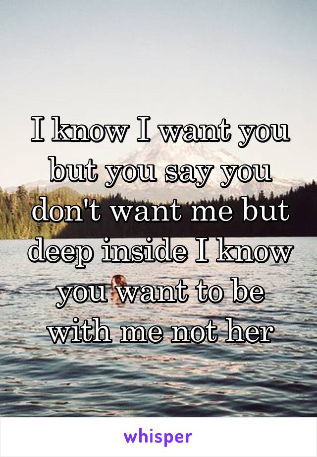 I know I want you but you say you don't want me but deep inside I know you want to be with me not her