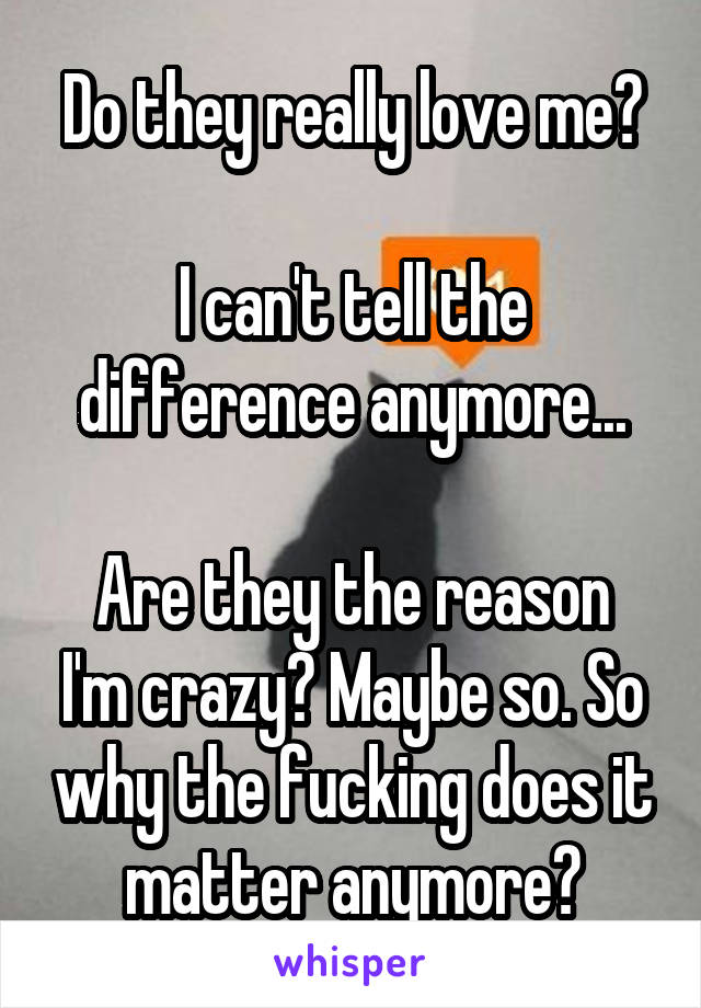 Do they really love me?

I can't tell the difference anymore...

Are they the reason I'm crazy? Maybe so. So why the fucking does it matter anymore?