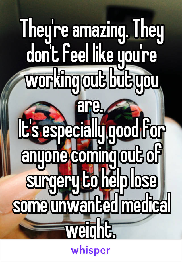 They're amazing. They don't feel like you're working out but you are. 
It's especially good for anyone coming out of surgery to help lose some unwanted medical weight. 