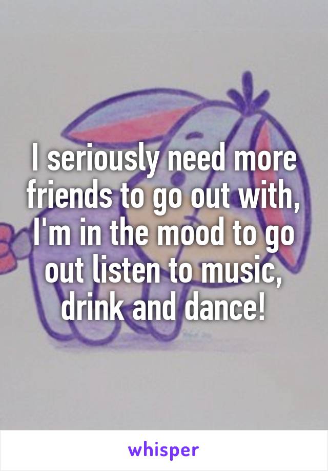 I seriously need more friends to go out with, I'm in the mood to go out listen to music, drink and dance!