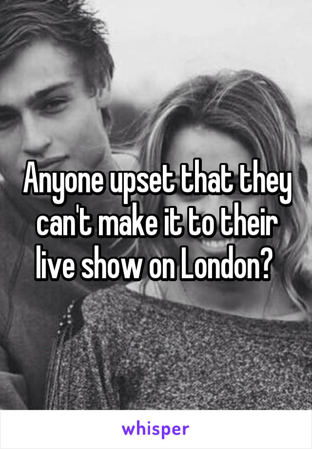 Anyone upset that they can't make it to their live show on London? 