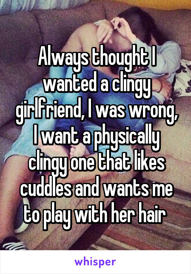 Always thought I wanted a clingy girlfriend, I was wrong, I want a physically clingy one that likes cuddles and wants me to play with her hair 