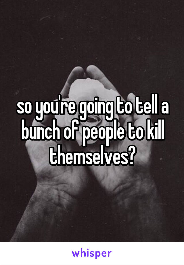 so you're going to tell a bunch of people to kill themselves?