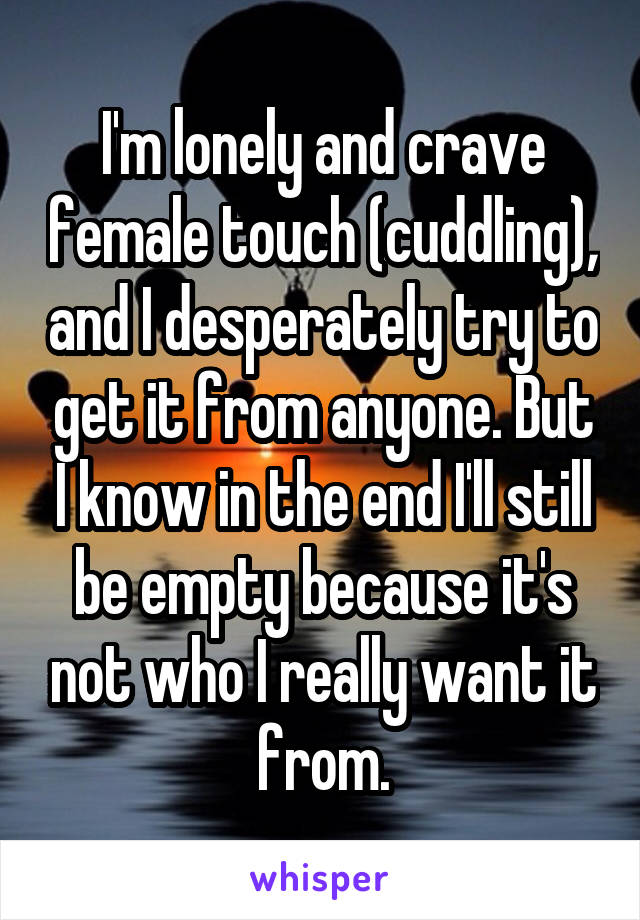 I'm lonely and crave female touch (cuddling), and I desperately try to get it from anyone. But I know in the end I'll still be empty because it's not who I really want it from.