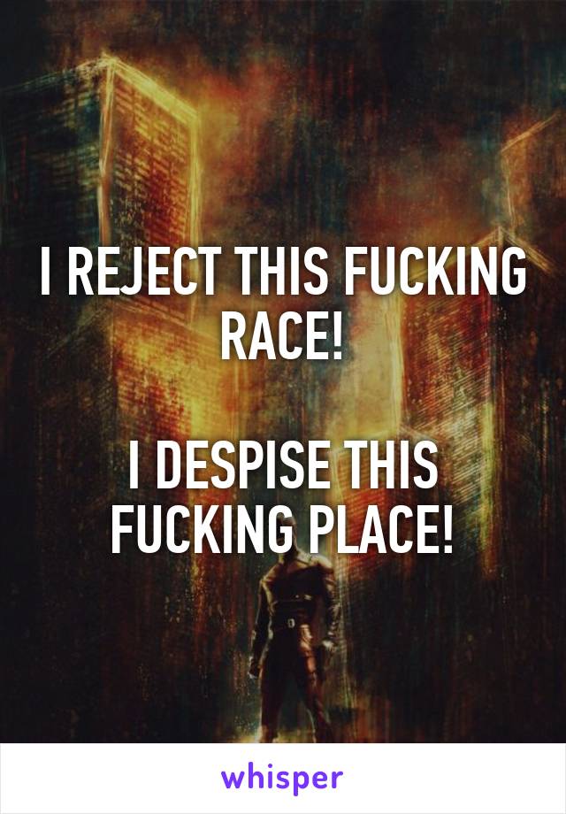 I REJECT THIS FUCKING RACE!

I DESPISE THIS FUCKING PLACE!