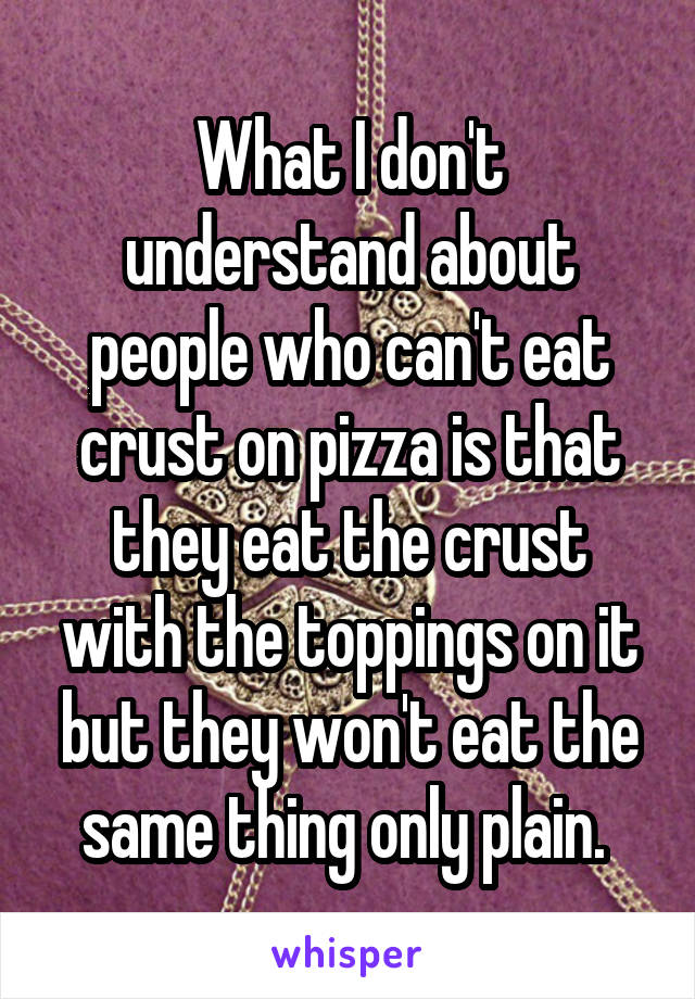 What I don't understand about people who can't eat crust on pizza is that they eat the crust with the toppings on it but they won't eat the same thing only plain. 