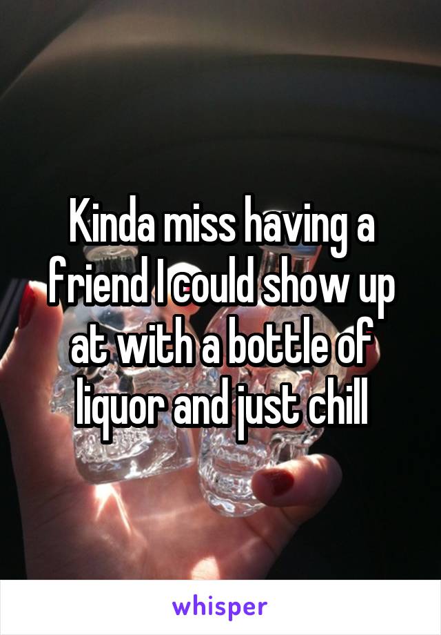 Kinda miss having a friend I could show up at with a bottle of liquor and just chill