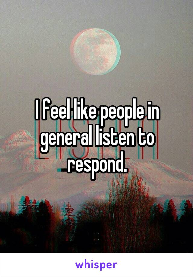 I feel like people in general listen to respond.