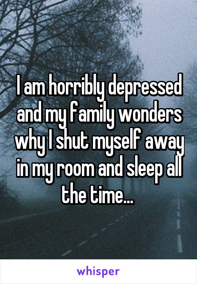 I am horribly depressed and my family wonders why I shut myself away in my room and sleep all the time... 