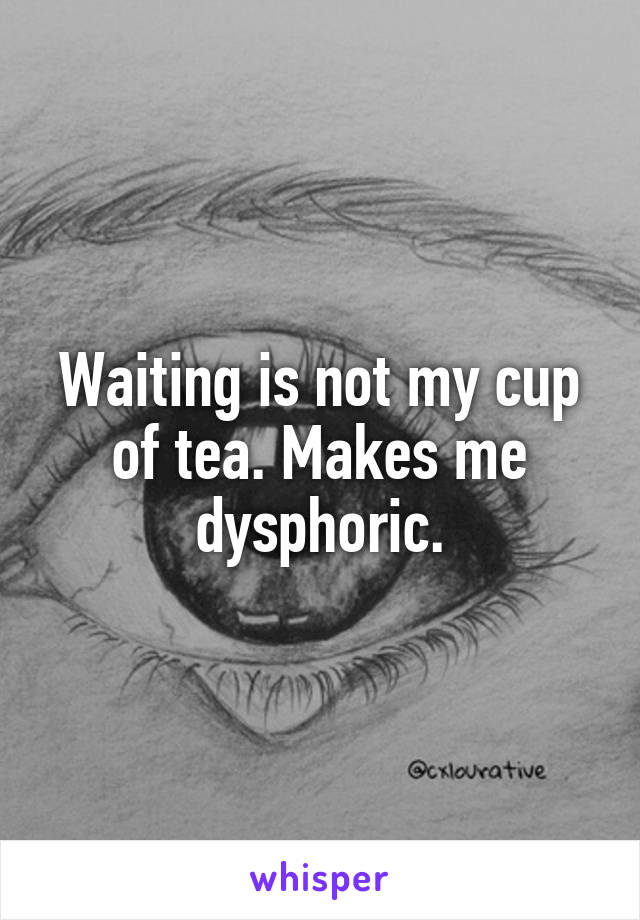 Waiting is not my cup of tea. Makes me dysphoric.