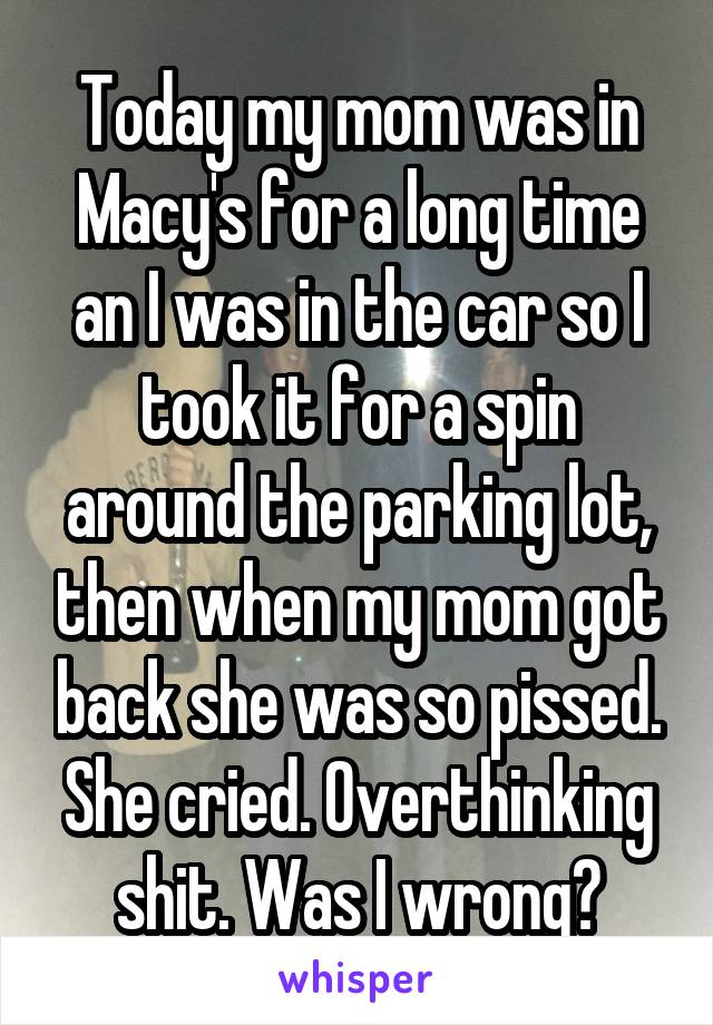 Today my mom was in Macy's for a long time an I was in the car so I took it for a spin around the parking lot, then when my mom got back she was so pissed. She cried. Overthinking shit. Was I wrong?