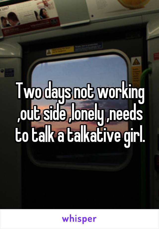 Two days not working ,out side ,lonely ,needs to talk a talkative girl.