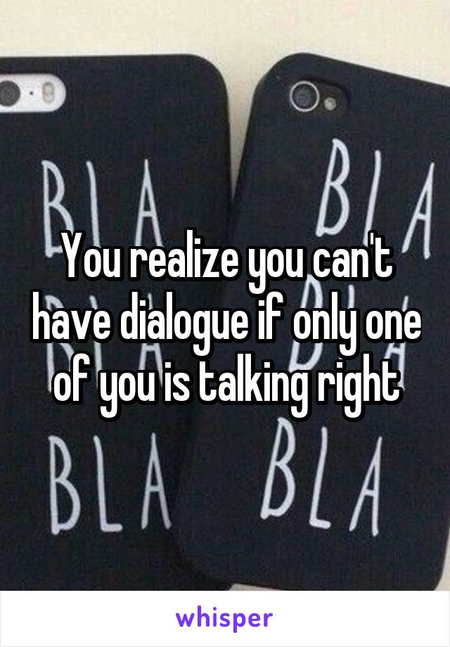 You realize you can't have dialogue if only one of you is talking right