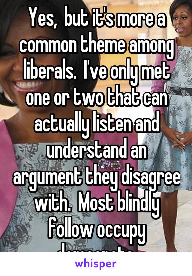 Yes,  but it's more a common theme among liberals.  I've only met one or two that can actually listen and understand an argument they disagree with.  Most blindly follow occupy democrats.